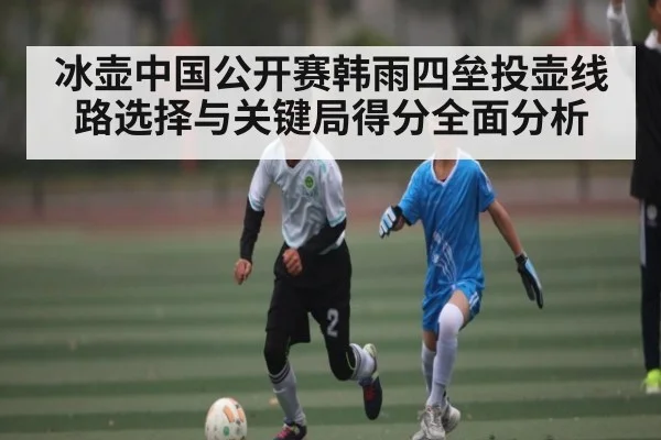 冰壶中国公开赛韩雨四垒投壶线路选择与关键局得分全面分析 - kaiyun