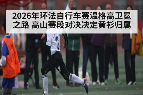 2026年环法自行车赛温格高卫冕之路 高山赛段对决决定黄衫归属 - kaiyun